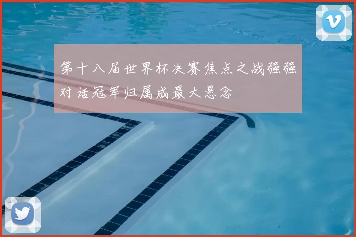 第十八届世界杯决赛焦点之战强强对话冠军归属成最大悬念